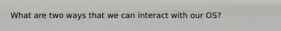 What are two ways that we can interact with our OS?