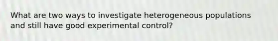 What are two ways to investigate heterogeneous populations and still have good experimental control?