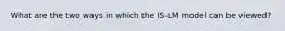 What are the two ways in which the IS-LM model can be viewed?