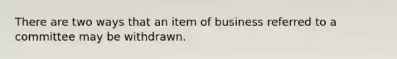 There are two ways that an item of business referred to a committee may be withdrawn.