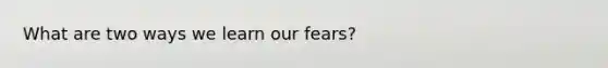 What are two ways we learn our fears?