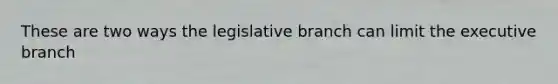 These are two ways the legislative branch can limit the executive branch