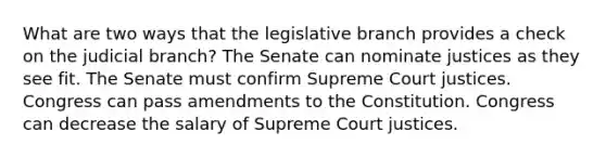 What are two ways that the legislative branch provides a check on the judicial branch? The Senate can nominate justices as they see fit. The Senate must confirm Supreme Court justices. Congress can pass amendments to the Constitution. Congress can decrease the salary of Supreme Court justices.