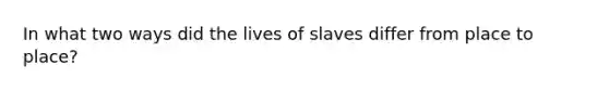 In what two ways did the lives of slaves differ from place to place?