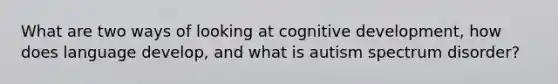 What are two ways of looking at cognitive development, how does language develop, and what is autism spectrum disorder?