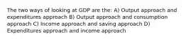 The two ways of looking at GDP are the: A) Output approach and expenditures approach B) Output approach and consumption approach C) Income approach and saving approach D) Expenditures approach and income approach