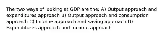 The two ways of looking at GDP are the: A) Output approach and expenditures approach B) Output approach and consumption approach C) Income approach and saving approach D) Expenditures approach and income approach