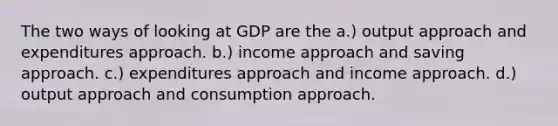 The two ways of looking at GDP are the a.) output approach and expenditures approach. b.) income approach and saving approach. c.) expenditures approach and income approach. d.) output approach and consumption approach.