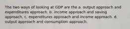 The two ways of looking at GDP are the a. output approach and expenditures approach. b. income approach and saving approach. c. expenditures approach and income approach. d. output approach and consumption approach.