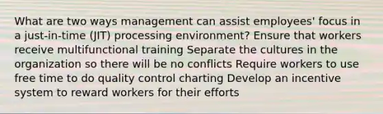 What are two ways management can assist employees' focus in a just-in-time (JIT) processing environment? Ensure that workers receive multifunctional training Separate the cultures in the organization so there will be no conflicts Require workers to use free time to do quality control charting Develop an incentive system to reward workers for their efforts