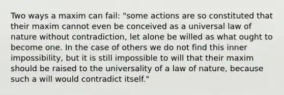 Two ways a maxim can fail: "some actions are so constituted that their maxim cannot even be conceived as a universal law of nature without contradiction, let alone be willed as what ought to become one. In the case of others we do not find this inner impossibility, but it is still impossible to will that their maxim should be raised to the universality of a law of nature, because such a will would contradict itself."