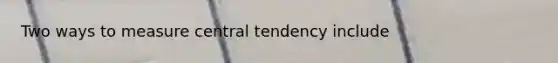 Two ways to measure central tendency include