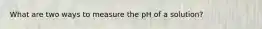 What are two ways to measure the pH of a solution?