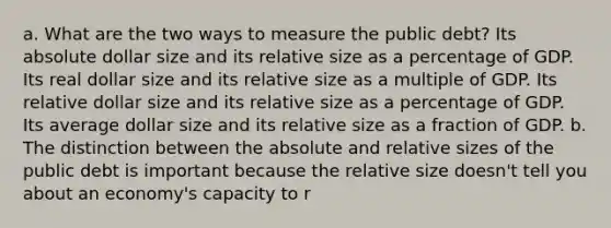 a. What are the two ways to measure the public debt? Its absolute dollar size and its relative size as a percentage of GDP. Its real dollar size and its relative size as a multiple of GDP. Its relative dollar size and its relative size as a percentage of GDP. Its average dollar size and its relative size as a fraction of GDP. b. The distinction between the absolute and relative sizes of the public debt is important because the relative size doesn't tell you about an economy's capacity to r