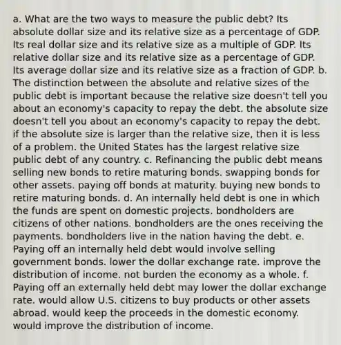 a. What are the two ways to measure the public debt? Its absolute dollar size and its relative size as a percentage of GDP. Its real dollar size and its relative size as a multiple of GDP. Its relative dollar size and its relative size as a percentage of GDP. Its average dollar size and its relative size as a fraction of GDP. b. The distinction between the absolute and relative sizes of the public debt is important because the relative size doesn't tell you about an economy's capacity to repay the debt. the absolute size doesn't tell you about an economy's capacity to repay the debt. if the absolute size is larger than the relative size, then it is less of a problem. the United States has the largest relative size public debt of any country. c. Refinancing the public debt means selling new bonds to retire maturing bonds. swapping bonds for other assets. paying off bonds at maturity. buying new bonds to retire maturing bonds. d. An internally held debt is one in which the funds are spent on domestic projects. bondholders are citizens of other nations. bondholders are the ones receiving the payments. bondholders live in the nation having the debt. e. Paying off an internally held debt would involve selling government bonds. lower the dollar exchange rate. improve the distribution of income. not burden the economy as a whole. f. Paying off an externally held debt may lower the dollar exchange rate. would allow U.S. citizens to buy products or other assets abroad. would keep the proceeds in the domestic economy. would improve the distribution of income.