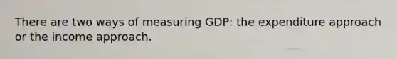 There are two ways of measuring GDP: the expenditure approach or the income approach.