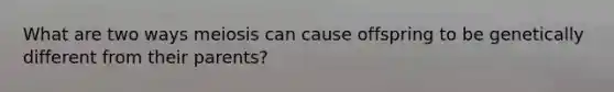 What are two ways meiosis can cause offspring to be genetically different from their parents?