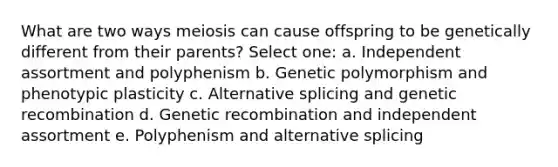 What are two ways meiosis can cause offspring to be genetically different from their parents? Select one: a. Independent assortment and polyphenism b. Genetic polymorphism and phenotypic plasticity c. Alternative splicing and genetic recombination d. Genetic recombination and independent assortment e. Polyphenism and alternative splicing