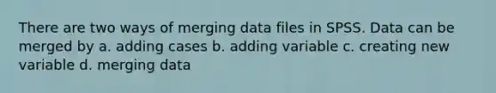 There are two ways of merging data files in SPSS. Data can be merged by a. adding cases b. adding variable c. creating new variable d. merging data