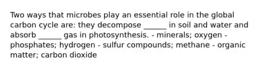 Two ways that microbes play an essential role in the global carbon cycle are: they decompose ______ in soil and water and absorb ______ gas in photosynthesis. - minerals; oxygen - phosphates; hydrogen - sulfur compounds; methane - organic matter; carbon dioxide