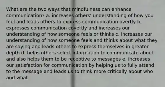 What are the two ways that mindfulness can enhance communication? a. increases others' understanding of how you feel and leads others to express communication overtly b. expresses communication covertly and increases our understanding of how someone feels or thinks c. increases our understanding of how someone feels and thinks about what they are saying and leads others to express themselves in greater depth d. helps others select information to communicate about and also helps them to be receptive to messages e. increases our satisfaction for communication by helping us to fully attend to the message and leads us to think more critically about who and what