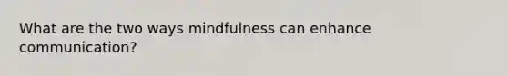 What are the two ways mindfulness can enhance communication?