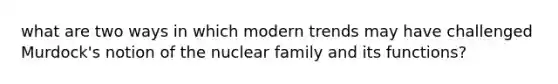 what are two ways in which modern trends may have challenged Murdock's notion of the nuclear family and its functions?