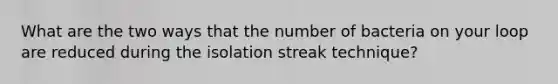 What are the two ways that the number of bacteria on your loop are reduced during the isolation streak technique?