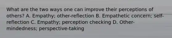 What are the two ways one can improve their perceptions of others? A. Empathy; other-reflection B. Empathetic concern; self-reflection C. Empathy; perception checking D. Other-mindedness; perspective-taking