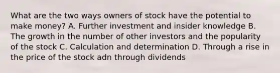 What are the two ways owners of stock have the potential to make money? A. Further investment and insider knowledge B. The growth in the number of other investors and the popularity of the stock C. Calculation and determination D. Through a rise in the price of the stock adn through dividends