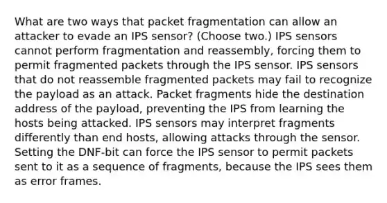 What are two ways that packet fragmentation can allow an attacker to evade an IPS sensor? (Choose two.) IPS sensors cannot perform fragmentation and reassembly, forcing them to permit fragmented packets through the IPS sensor. IPS sensors that do not reassemble fragmented packets may fail to recognize the payload as an attack. Packet fragments hide the destination address of the payload, preventing the IPS from learning the hosts being attacked. IPS sensors may interpret fragments differently than end hosts, allowing attacks through the sensor. Setting the DNF-bit can force the IPS sensor to permit packets sent to it as a sequence of fragments, because the IPS sees them as error frames.