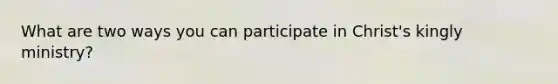 What are two ways you can participate in Christ's kingly ministry?