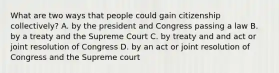 What are two ways that people could gain citizenship collectively? A. by the president and Congress passing a law B. by a treaty and the Supreme Court C. by treaty and and act or joint resolution of Congress D. by an act or joint resolution of Congress and the Supreme court