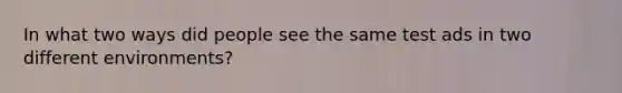 In what two ways did people see the same test ads in two different environments?