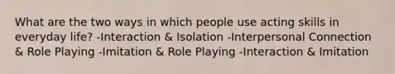 What are the two ways in which people use acting skills in everyday life? -Interaction & Isolation -Interpersonal Connection & Role Playing -Imitation & Role Playing -Interaction & Imitation