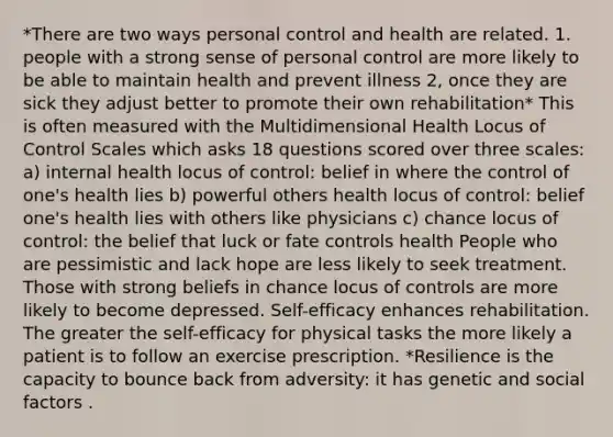 *There are two ways personal control and health are related. 1. people with a strong sense of personal control are more likely to be able to maintain health and prevent illness 2, once they are sick they adjust better to promote their own rehabilitation* This is often measured with the Multidimensional Health Locus of Control Scales which asks 18 questions scored over three scales: a) internal health locus of control: belief in where the control of one's health lies b) powerful others health locus of control: belief one's health lies with others like physicians c) chance locus of control: the belief that luck or fate controls health People who are pessimistic and lack hope are less likely to seek treatment. Those with strong beliefs in chance locus of controls are more likely to become depressed. Self-efficacy enhances rehabilitation. The greater the self-efficacy for physical tasks the more likely a patient is to follow an exercise prescription. *Resilience is the capacity to bounce back from adversity: it has genetic and social factors .