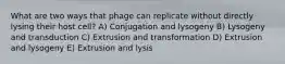 What are two ways that phage can replicate without directly lysing their host cell? A) Conjugation and lysogeny B) Lysogeny and transduction C) Extrusion and transformation D) Extrusion and lysogeny E) Extrusion and lysis