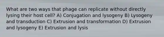 What are two ways that phage can replicate without directly lysing their host cell? A) Conjugation and lysogeny B) Lysogeny and transduction C) Extrusion and transformation D) Extrusion and lysogeny E) Extrusion and lysis