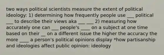 two ways political scientists measure the extent of <a href='https://www.questionai.com/knowledge/kFKhV6szLO-political-ideology' class='anchor-knowledge'>political ideology</a>: 1) determining how frequently people use ___ political ___ to describe their views aka ___ ___ 2) measuring how accurately one can ___ people's ____ on a subject at one time based on their __ on a different issue the higher the accuracy the more ____ a person's political opinions display *how partisanship and ideologies affect public opinion: ideology