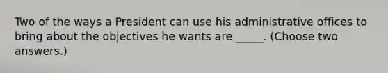 Two of the ways a President can use his administrative offices to bring about the objectives he wants are _____. (Choose two answers.)