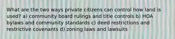 What are the two ways private citizens can control how land is used? a) community board rulings and title controls b) HOA bylaws and community standards c) deed restrictions and restrictive covenants d) zoning laws and lawsuits