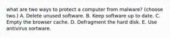 what are two ways to protect a computer from malware? (choose two.) A. Delete unused software. B. Keep software up to date. C. Empty the browser cache. D. Defragment the hard disk. E. Use antivirus sortware.