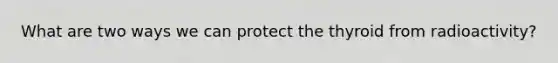 What are two ways we can protect the thyroid from radioactivity?