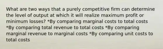 What are two ways that a purely competitive firm can determine the level of output at which it will realize maximum profit or minimum losses? *By comparing marginal costs to total costs *By comparing total revenue to total costs *By comparing marginal revenue to marginal costs *By comparing unit costs to total costs