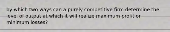 by which two ways can a purely competitive firm determine the level of output at which it will realize maximum profit or minimum losses?