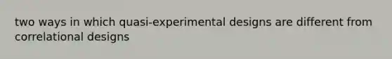 two ways in which quasi-experimental designs are different from correlational designs