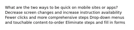 What are the two ways to be quick on mobile sites or apps? Decrease screen changes and increase instruction availability Fewer clicks and more comprehensive steps Drop-down menus and touchable content-to-order Eliminate steps and fill in forms