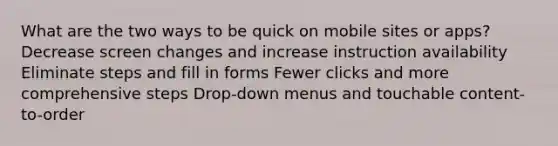 What are the two ways to be quick on mobile sites or apps? Decrease screen changes and increase instruction availability Eliminate steps and fill in forms Fewer clicks and more comprehensive steps Drop-down menus and touchable content-to-order