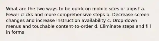 What are the two ways to be quick on mobile sites or apps? a. Fewer clicks and more comprehensive steps b. Decrease screen changes and increase instruction availability c. Drop-down menus and touchable content-to-order d. Eliminate steps and fill in forms