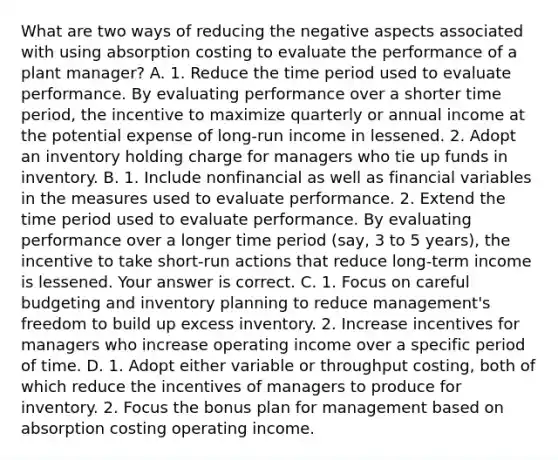 What are two ways of reducing the negative aspects associated with using absorption costing to evaluate the performance of a plant​ manager? A. 1. Reduce the time period used to evaluate performance. By evaluating performance over a shorter time​ period, the incentive to maximize quarterly or annual income at the potential expense of​ long-run income in lessened. 2. Adopt an inventory holding charge for managers who tie up funds in inventory. B. 1. Include nonfinancial as well as financial variables in the measures used to evaluate performance. 2. Extend the time period used to evaluate performance. By evaluating performance over a longer time period​ (say, 3 to 5​ years), the incentive to take​ short-run actions that reduce​ long-term income is lessened. Your answer is correct. C. 1. Focus on careful budgeting and inventory planning to reduce​ management's freedom to build up excess inventory. 2. Increase incentives for managers who increase operating income over a specific period of time. D. 1. Adopt either variable or throughput​ costing, both of which reduce the incentives of managers to produce for inventory. 2. Focus the bonus plan for management based on absorption costing operating income.